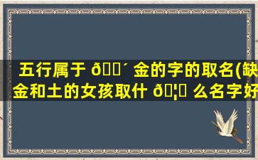 五行属于 🐴 金的字的取名(缺金和土的女孩取什 🦉 么名字好)